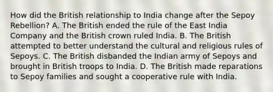 How did the British relationship to India change after the Sepoy Rebellion? A. The British ended the rule of the East India Company and the British crown ruled India. B. The British attempted to better understand the cultural and religious rules of Sepoys. C. The British disbanded the Indian army of Sepoys and brought in British troops to India. D. The British made reparations to Sepoy families and sought a cooperative rule with India.