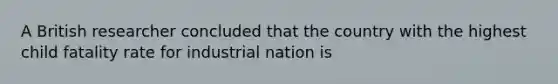 A British researcher concluded that the country with the highest child fatality rate for industrial nation is