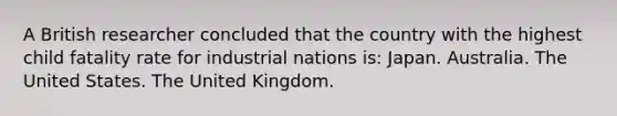 A British researcher concluded that the country with the highest child fatality rate for industrial nations is: Japan. Australia. The United States. The United Kingdom.