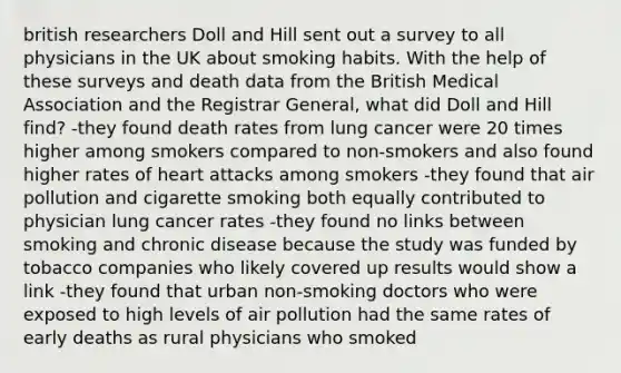 british researchers Doll and Hill sent out a survey to all physicians in the UK about smoking habits. With the help of these surveys and death data from the British Medical Association and the Registrar General, what did Doll and Hill find? -they found death rates from lung cancer were 20 times higher among smokers compared to non-smokers and also found higher rates of heart attacks among smokers -they found that air pollution and cigarette smoking both equally contributed to physician lung cancer rates -they found no links between smoking and chronic disease because the study was funded by tobacco companies who likely covered up results would show a link -they found that urban non-smoking doctors who were exposed to high levels of air pollution had the same rates of early deaths as rural physicians who smoked