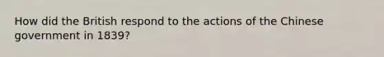 How did the British respond to the actions of the Chinese government in 1839?