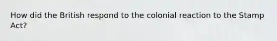 How did the British respond to the colonial reaction to the Stamp Act?