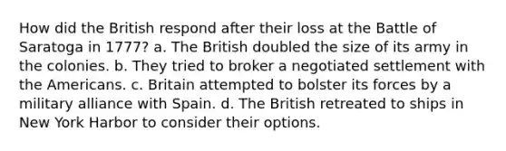 How did the British respond after their loss at the Battle of Saratoga in 1777? a. The British doubled the size of its army in the colonies. b. They tried to broker a negotiated settlement with the Americans. c. Britain attempted to bolster its forces by a military alliance with Spain. d. The British retreated to ships in New York Harbor to consider their options.