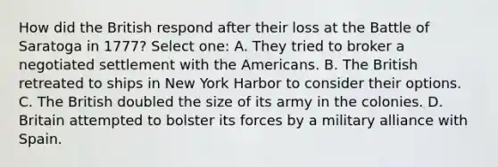 How did the British respond after their loss at the Battle of Saratoga in 1777? Select one: A. They tried to broker a negotiated settlement with the Americans. B. The British retreated to ships in New York Harbor to consider their options. C. The British doubled the size of its army in the colonies. D. Britain attempted to bolster its forces by a military alliance with Spain.