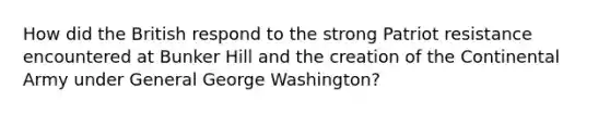 How did the British respond to the strong Patriot resistance encountered at Bunker Hill and the creation of the Continental Army under General George Washington?