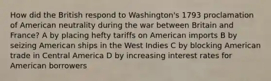 How did the British respond to Washington's 1793 proclamation of American neutrality during the war between Britain and France? A by placing hefty tariffs on American imports B by seizing American ships in the West Indies C by blocking American trade in Central America D by increasing interest rates for American borrowers