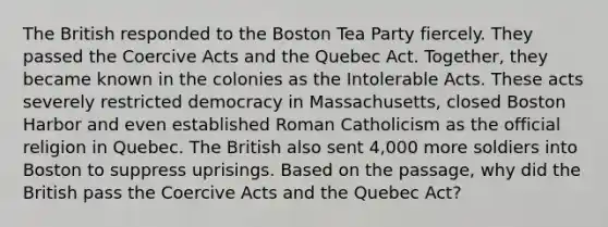 The British responded to the Boston Tea Party fiercely. They passed the Coercive Acts and the Quebec Act. Together, they became known in the colonies as the Intolerable Acts. These acts severely restricted democracy in Massachusetts, closed Boston Harbor and even established Roman Catholicism as the official religion in Quebec. The British also sent 4,000 more soldiers into Boston to suppress uprisings. Based on the passage, why did the British pass the Coercive Acts and the Quebec Act?