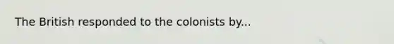 The British responded to the colonists by...