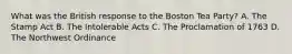 What was the British response to the Boston Tea Party? A. The Stamp Act B. The Intolerable Acts C. The Proclamation of 1763 D. The Northwest Ordinance