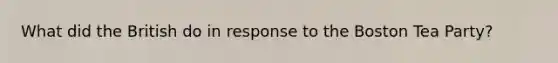What did the British do in response to the Boston Tea Party?