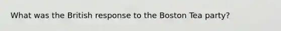 What was the British response to the Boston Tea party?