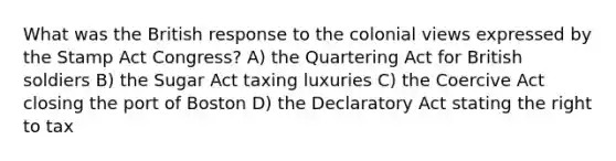 What was the British response to the colonial views expressed by the Stamp Act Congress? A) the Quartering Act for British soldiers B) the Sugar Act taxing luxuries C) the Coercive Act closing the port of Boston D) the Declaratory Act stating the right to tax