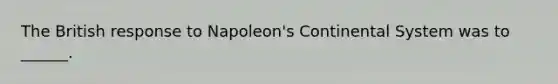 The British response to Napoleon's Continental System was to ______.