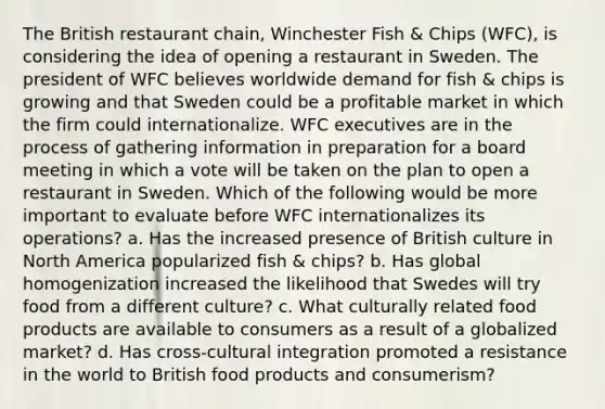 The British restaurant chain, Winchester Fish & Chips (WFC), is considering the idea of opening a restaurant in Sweden. The president of WFC believes worldwide demand for fish & chips is growing and that Sweden could be a profitable market in which the firm could internationalize. WFC executives are in the process of gathering information in preparation for a board meeting in which a vote will be taken on the plan to open a restaurant in Sweden. Which of the following would be more important to evaluate before WFC internationalizes its operations? a. Has the increased presence of British culture in North America popularized fish & chips? b. Has global homogenization increased the likelihood that Swedes will try food from a different culture? c. What culturally related food products are available to consumers as a result of a globalized market? d. Has cross-cultural integration promoted a resistance in the world to British food products and consumerism?