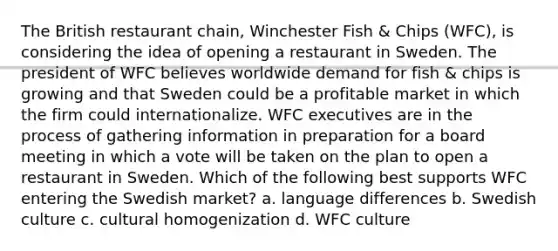 The British restaurant chain, Winchester Fish & Chips (WFC), is considering the idea of opening a restaurant in Sweden. The president of WFC believes worldwide demand for fish & chips is growing and that Sweden could be a profitable market in which the firm could internationalize. WFC executives are in the process of gathering information in preparation for a board meeting in which a vote will be taken on the plan to open a restaurant in Sweden. Which of the following best supports WFC entering the Swedish market? a. language differences b. Swedish culture c. cultural homogenization d. WFC culture