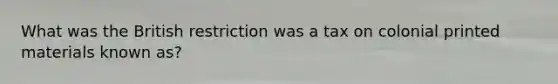 What was the British restriction was a tax on colonial printed materials known as?