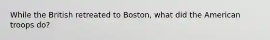 While the British retreated to Boston, what did the American troops do?