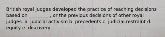 British royal judges developed the practice of reaching decisions based on _________, or the previous decisions of other royal judges. a. judicial activism b. precedents c. judicial restraint d. equity e. discovery