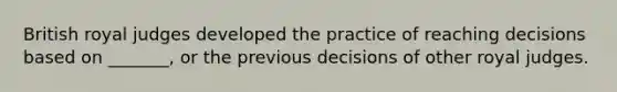 British royal judges developed the practice of reaching decisions based on _______, or the previous decisions of other royal judges.