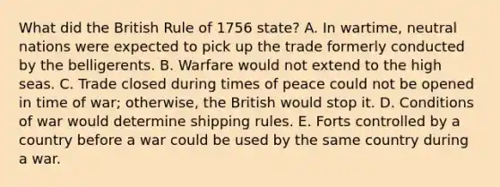 What did the British Rule of 1756 state? A. In wartime, neutral nations were expected to pick up the trade formerly conducted by the belligerents. B. Warfare would not extend to the high seas. C. Trade closed during times of peace could not be opened in time of war; otherwise, the British would stop it. D. Conditions of war would determine shipping rules. E. Forts controlled by a country before a war could be used by the same country during a war.