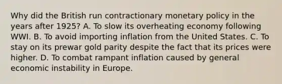 Why did the British run contractionary <a href='https://www.questionai.com/knowledge/kEE0G7Llsx-monetary-policy' class='anchor-knowledge'>monetary policy</a> in the years after​ 1925? A. To slow its overheating economy following WWI. B. To avoid importing inflation from the United States. C. To stay on its prewar gold parity despite the fact that its prices were higher. D. To combat rampant inflation caused by general economic instability in Europe.