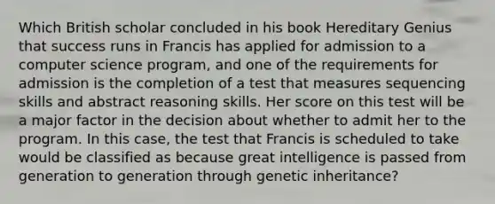 Which British scholar concluded in his book Hereditary Genius that success runs in Francis has applied for admission to a computer science program, and one of the requirements for admission is the completion of a test that measures sequencing skills and abstract reasoning skills. Her score on this test will be a major factor in the decision about whether to admit her to the program. In this case, the test that Francis is scheduled to take would be classified as because great intelligence is passed from generation to generation through genetic inheritance?