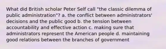 What did British scholar Peter Self call "the classic dilemma of public administration"? a. the conflict between administrators' decisions and the public good b. the tension between accountability and effective action c. making sure that administrators represent the American people d. maintaining good relations between the branches of government