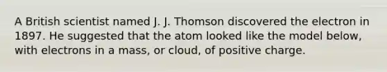 A British scientist named J. J. Thomson discovered the electron in 1897. He suggested that the atom looked like the model below, with electrons in a mass, or cloud, of positive charge.