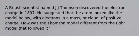 A British scientist named J.J Thomson discovered the electron charge in 1897. He suggested that the atom looked like the model below, with electrons in a mass, or cloud, of positive charge. How was the Thomson model different from the Bohr model that followed it?