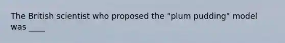 The British scientist who proposed the "plum pudding" model was ____