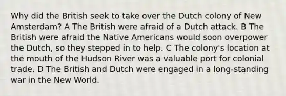 Why did the British seek to take over the Dutch colony of New Amsterdam? A The British were afraid of a Dutch attack. B The British were afraid the Native Americans would soon overpower the Dutch, so they stepped in to help. C The colony's location at the mouth of the Hudson River was a valuable port for colonial trade. D The British and Dutch were engaged in a long-standing war in the New World.