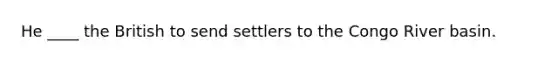 He ____ the British to send settlers to the Congo River basin.