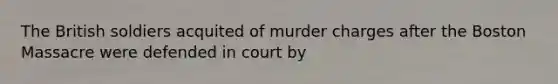 The British soldiers acquited of murder charges after the Boston Massacre were defended in court by