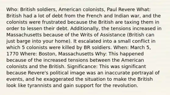 Who: British soldiers, American colonists, Paul Revere What: British had a lot of debt from the French and Indian war, and the colonists were frustrated because the British are taxing them in order to lessen their debt. Additionally, the tensions increased in Massachusetts because of the Writs of Assistance (British can just barge into your home). It escalated into a small conflict in which 5 colonists were killed by BR soldiers. When: March 5, 1770 Where: Boston, Massachusetts Why: This happened because of the increased tensions between the American colonists and the British. Significance: This was significant because Revere's political image was an inaccurate portrayal of events, and he exaggerated the situation to make the British look like tyrannists and gain support for the revolution.