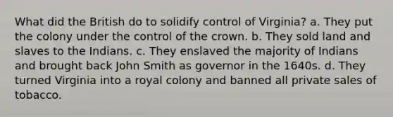 What did the British do to solidify control of Virginia? a. They put the colony under the control of the crown. b. They sold land and slaves to the Indians. c. They enslaved the majority of Indians and brought back John Smith as governor in the 1640s. d. They turned Virginia into a royal colony and banned all private sales of tobacco.