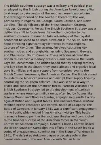 The British Southern Strategy was a military and political plan employed by the British during the American Revolutionary War to attempt to gain control of the southern American colonies. The strategy focused on the southern theater of the war, particularly in regions like Georgia, South Carolina, and North Carolina. The significance of the British Southern Strategy includes: Geographic Focus: The British Southern Strategy was a deliberate shift in focus from the northern colonies to the southern colonies. It aimed to take advantage of the Loyalist sentiment believed to be more prevalent in the South, with the hope of raising significant loyalist forces in those regions. Capture of Key Cities: The strategy involved capturing key southern cities and strongholds, including Savannah, Georgia, and Charleston, South Carolina. These victories allowed the British to establish a military presence and control in the South. Loyalist Recruitment: The British hoped that by seizing territory and key cities in the South, they could attract and organize local Loyalist militias and gain support from colonists loyal to the British Crown. Weakening the American Cause: The British aimed to undermine American morale and disrupt their supply lines by controlling the southern colonies. This was seen as a way to divide and conquer the American forces. Partisan Warfare: The British Southern Strategy led to the development of partisan warfare, where American militia units, often led by figures like Francis Marion and Thomas Sumter, engaged in guerrilla tactics against British and Loyalist forces. This unconventional warfare strained British resources and control. Battle of Cowpens: The Battle of Cowpens in January 1781 was a significant engagement in the South, which ended in an American victory. This battle marked a turning point in the southern theater and contributed to the broader success of the American forces in the South. Cornwallis' Southern Campaign: General Charles Cornwallis led the British Southern Campaign. His efforts in the South led to a series of engagements, culminating in the Siege of Yorktown in 1781. The defeat at Yorktown played a decisive role in the overall outcome of the war. Alliance with Native Amer