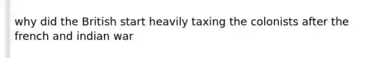 why did the British start heavily taxing the colonists after the french and indian war