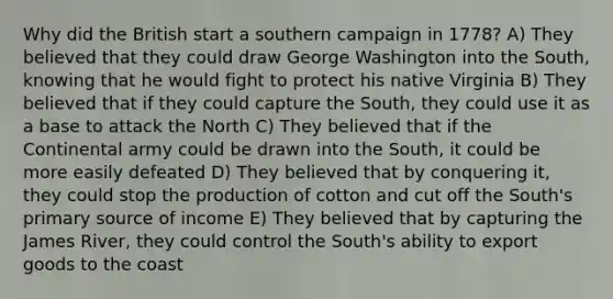 Why did the British start a southern campaign in 1778? A) They believed that they could draw George Washington into the South, knowing that he would fight to protect his native Virginia B) They believed that if they could capture the South, they could use it as a base to attack the North C) They believed that if the Continental army could be drawn into the South, it could be more easily defeated D) They believed that by conquering it, they could stop the production of cotton and cut off the South's primary source of income E) They believed that by capturing the James River, they could control the South's ability to export goods to the coast