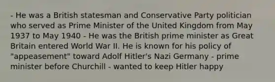 - He was a British statesman and Conservative Party politician who served as Prime Minister of the United Kingdom from May 1937 to May 1940 - He was the British prime minister as Great Britain entered World War II. He is known for his policy of "appeasement" toward Adolf Hitler's Nazi Germany - prime minister before Churchill - wanted to keep Hitler happy