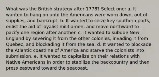 What was the British strategy after 1778? Select one: a. It wanted to hang on until the Americans were worn down, out of supplies, and bankrupt. b. It wanted to seize key southern ports, enlist the aid of loyalist militiamen, and move northward to pacify one region after another. c. It wanted to subdue New England by severing it from the other colonies, invading it from Quebec, and blockading it from the sea. d. It wanted to blockade the Atlantic coastline of America and starve the colonists into submission. e. It wanted to capitalize on their relations with Native Americans in order to stabilize the backcountry and then press eastward toward the seacoast.