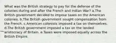 What was the British strategy to pay for the defense of the colonies during and after the French and Indian War? a.The British government decided to impose taxes on the American colonies. b.The British government sought compensation from the French. c.American colonists imposed a tax on themselves. d.The British government imposed a tax on the landed aristocracy of Britain. e.Taxes were imposed equally across the British Empire.