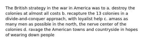 The British strategy in the war in America was to a. destroy the colonies at almost all costs b. recapture the 13 colonies in a divide-and-conquer approach, with loyalist help c. amass as many men as possible in the north, the nerve center of the colonies d. ravage the American towns and countryside in hopes of wearing down people