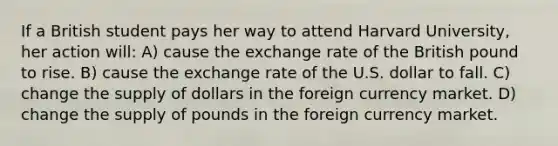 If a British student pays her way to attend Harvard University, her action will: A) cause the exchange rate of the British pound to rise. B) cause the exchange rate of the U.S. dollar to fall. C) change the supply of dollars in the foreign currency market. D) change the supply of pounds in the foreign currency market.