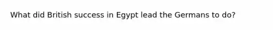 What did British success in Egypt lead the Germans to do?