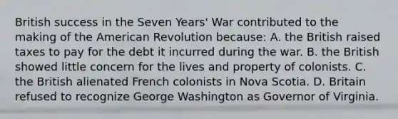 British success in the Seven Years' War contributed to the making of the American Revolution because: A. the British raised taxes to pay for the debt it incurred during the war. B. the British showed little concern for the lives and property of colonists. C. the British alienated French colonists in Nova Scotia. D. Britain refused to recognize George Washington as Governor of Virginia.