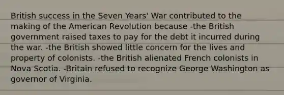 British success in the Seven Years' War contributed to the making of the American Revolution because -the British government raised taxes to pay for the debt it incurred during the war. -the British showed little concern for the lives and property of colonists. -the British alienated French colonists in Nova Scotia. -Britain refused to recognize George Washington as governor of Virginia.