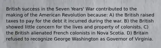 British success in the Seven Years' War contributed to the making of the American Revolution because: A) the British raised taxes to pay for the debt it incurred during the war. B) the British showed little concern for the lives and property of colonists. C) the British alienated French colonists in Nova Scotia. D) Britain refused to recognize George Washington as Governor of Virginia.