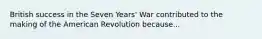 British success in the Seven Years' War contributed to the making of the American Revolution because...