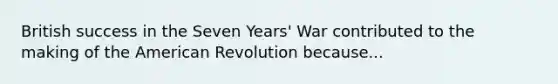 British success in the Seven Years' War contributed to the making of the American Revolution because...