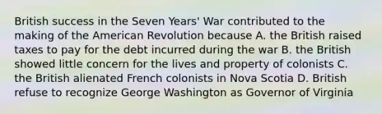 British success in the Seven Years' War contributed to the making of the American Revolution because A. the British raised taxes to pay for the debt incurred during the war B. the British showed little concern for the lives and property of colonists C. the British alienated French colonists in Nova Scotia D. British refuse to recognize George Washington as Governor of Virginia